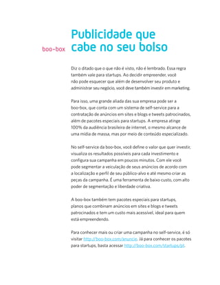 Diz o ditado que o que não é visto, não é lembrado. Essa regra
também vale para startups. Ao decidir empreender, você
não pode esquecer que além de desenvolver seu produto e
administrar seu negócio, você deve também investir em marketing.
Para isso, uma grande aliada das sua empresa pode ser a
boo-box, que conta com um sistema de self-service para a
contratação de anúncios em sites e blogs e tweets patrocinados,
além de pacotes especiais para startups. A empresa atinge
100% da audiência brasileira de internet, o mesmo alcance de
uma mídia de massa, mas por meio de conteúdo especializado.
No self-service da boo-box, você deﬁne o valor que quer investir,
visualiza os resultados possíveis para cada investimento e
conﬁgura sua campanha em poucos minutos. Com ele você
pode segmentar a veiculação de seus anúncios de acordo com
a localização e perﬁl de seu público-alvo e até mesmo criar as
peças da campanha. É uma ferramenta de baixo custo, com alto
poder de segmentação e liberdade criativa.
A boo-box também tem pacotes especiais para startups,
planos que combinam anúncios em sites e blogs e tweets
patrocinados e tem um custo mais acessível, ideal para quem
está empreendendo.
Para conhecer mais ou criar uma campanha no self-service, é só
visitar http://boo-box.com/anuncie. Já para conhecer os pacotes
para startups, basta acessar http://boo-box.com/startups/pt.
Publicidade que
cabe no seu bolsoboo-box
 
