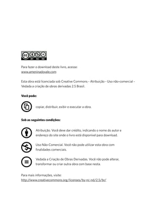 Para mais informações, visite:
http://www.creativecommons.org/licenses/by-nc-nd/2.5/br/
Para fazer o download deste livro, acesse:
www.ameninadovale.com
Esta obra está licenciada sob Creative Commons - Atribuição - Uso não-comercial -
Vedada a criação de obras derivadas 2.5 Brasil.
Você pode:
Sob as seguintes condições:
Atribuição. Você deve dar crédito, indicando o nome do autor e
endereço do site onde o livro está disponível para download.
Uso Não-Comercial. Você não pode utilizar esta obra com
ﬁnalidades comerciais.
Vedada a Criação de Obras Derivadas. Você não pode alterar,
transformar ou criar outra obra com base nesta.
copiar, distribuir, exibir e executar a obra.
 