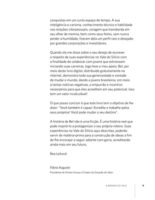 A MENINA DO VALE 9
conquistas em um curto espaço de tempo. A sua
inteligência e carisma, conhecimento técnico e habilidade
nas relações interpessoais, coragem que transborda em
seu olhar de menina, bem como seus feitos, sem nunca
perder a humildade, ﬁzeram dela um perﬁl raro e desejado
por grandes corporações e investidores.
Quando ela me disse sobre o seu desejo de escrever
a respeito de suas experiências no Vale do Silício com
a ﬁnalidade de colaborar com jovens que estivessem
iniciando suas carreiras, logo teve o meu apoio. Bel, por
meio deste livro digital, distribuído gratuitamente na
internet, demonstra toda sua generosidade e vontade
de mudar o mundo, dando a jovens brasileiros, em meio
a tantas notícias negativas, o empurrão e incentivo
necessários para que eles acreditem em seu potencial. Isso
tem um valor incalculável!
O que posso concluir é que este livro tem o objetivo de lhe
dizer: “Você também é capaz! Acredite e trabalhe pelos
seus projetos! Você pode mudar o seu destino”.
A história de Bel não é uma ﬁcção. É uma história real que
pode inspirá-lo a protagonizar o seu próprio roteiro. Suas
experiências no Vale do Silício aqui descritas, poderão
servir de matéria-prima para a construção de ideias a ﬁm
de lhe encorajar a seguir adiante com garra, acreditando
ainda mais em seu futuro.
Boa Leitura!
Flávio Augusto
Presidente do Ometz Group e Criador do Geração de Valor
 