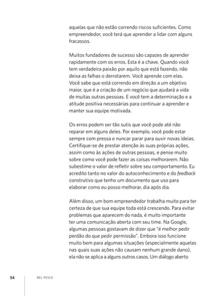 BEL PESCE54
aquelas que não estão correndo riscos suficientes. Como
empreendedor, você terá que aprender a lidar com alguns
fracassos.
Muitos fundadores de sucesso são capazes de aprender
rapidamente com os erros. Esta é a chave. Quando você
tem verdadeira paixão por aquilo que está fazendo, não
deixa as falhas o derrotarem. Você aprende com elas.
Você sabe que está correndo em direção a um objetivo
maior, que é a criação de um negócio que ajudará a vida
de muitas outras pessoas. E você tem a determinação e a
atitude positiva necessárias para continuar a aprender e
manter sua equipe motivada.
Os erros podem ser tão sutis que você pode até não
reparar em alguns deles. Por exemplo, você pode estar
sempre com pressa e nuncar parar para ouvir novas ideias.
Certifique-se de prestar atenção às suas próprias ações,
assim como às ações de outras pessoas, e pense muito
sobre como você pode fazer as coisas melhorarem. Não
subestime o valor de refletir sobre seu comportamento. Eu
acredito tanto no valor do autoconhecimento e do feedback
construtivo que tenho um documento que uso para
elaborar como eu posso melhorar, dia após dia.
Além disso, um bom empreendedor trabalha muito para ter
certeza de que sua equipe toda está crescendo. Para evitar
problemas que aparecem do nada, é muito importante
ter uma comunicação aberta com seu time. Na Google,
algumas pessoas gostavam de dizer que “é melhor pedir
perdão do que pedir permissão”. Embora isso funcione
muito bem para algumas situações (especialmente aquelas
nas quais suas ações não causam nenhum grande dano),
ela não se aplica a alguns outros casos. Um diálogo aberto
 