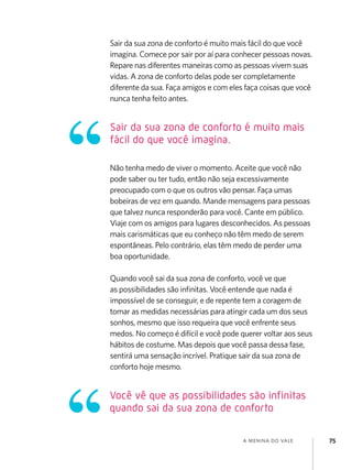 a menina do vale 75
Sair da sua zona de conforto é muito mais fácil do que você
imagina. Comece por sair por aí para conhecer pessoas novas.
Repare nas diferentes maneiras como as pessoas vivem suas
vidas. A zona de conforto delas pode ser completamente
diferente da sua. Faça amigos e com eles faça coisas que você
nunca tenha feito antes.
Não tenha medo de viver o momento. Aceite que você não
pode saber ou ter tudo, então não seja excessivamente
preocupado com o que os outros vão pensar. Faça umas
bobeiras de vez em quando. Mande mensagens para pessoas
que talvez nunca responderão para você. Cante em público.
Viaje com os amigos para lugares desconhecidos. As pessoas
mais carismáticas que eu conheço não têm medo de serem
espontâneas. Pelo contrário, elas têm medo de perder uma
boa oportunidade.
Quando você sai da sua zona de conforto, você ve que
as possibilidades são infinitas. Você entende que nada é
impossível de se conseguir, e de repente tem a coragem de
tomar as medidas necessárias para atingir cada um dos seus
sonhos, mesmo que isso requeira que você enfrente seus
medos. No começo é difícil e você pode querer voltar aos seus
hábitos de costume. Mas depois que você passa dessa fase,
sentirá uma sensação incrível. Pratique sair da sua zona de
conforto hoje mesmo.
Sair da sua zona de conforto é muito mais
fácil do que você imagina.
Você vê que as possibilidades são infinitas
quando sai da sua zona de conforto
 