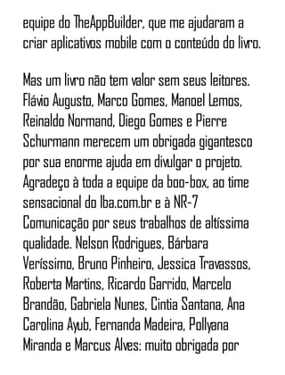 equipe do TheAppBuilder, que me ajudaram a
criar aplicativos mobile com o conteúdo do livro.
Mas um livro não tem valor sem seus leitores.
Flávio Augusto, Marco Gomes, Manoel Lemos,
Reinaldo Normand, Diego Gomes e Pierre
Schurmann merecem um obrigada gigantesco
por sua enorme ajuda em divulgar o projeto.
Agradeço à toda a equipe da boo-box, ao time
sensacional do Iba.com.br e à NR-7
Comunicação por seus trabalhos de altíssima
qualidade. Nelson Rodrigues, Bárbara
Veríssimo, Bruno Pinheiro, Jessica Travassos,
Roberta Martins, Ricardo Garrido, Marcelo
Brandão, Gabriela Nunes, Cintia Santana, Ana
Carolina Ayub, Fernanda Madeira, Pollyana
Miranda e Marcus Alves: muito obrigada por
 