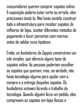 consumidores querem comprar sapatos online.
A suposição poderia estar certa ou errada, eles
precisavam testá-la. Não havia sentido construir
toda a infraestrutura para receber sapatos de
milhares de lojas, aceitar diferentes métodos de
pagamento e fazer parcerias com marcas
antes de validar essa hipótese.
Então, os fundadores da Zappos construíram um
site simples, que oferecia alguns tipos de
sapatos online. As pessoas poderiam escolher
os sapatos que queriam, mas, na verdade, não
havia tecnologia alguma para ajudar com a
compra e a entrega daqueles sapatos. Os
fundadores estavam fazendo o trabalho da
tecnologia. Quando alguém fazia um pedido, eles
compravam os sapatos em lojas físicas e
 