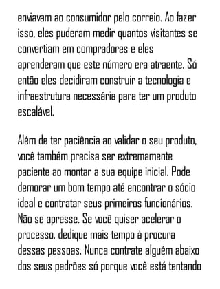 enviavam ao consumidor pelo correio. Ao fazer
isso, eles puderam medir quantos visitantes se
convertiam em compradores e eles
aprenderam que este número era atraente. Só
então eles decidiram construir a tecnologia e
infraestrutura necessária para ter um produto
escalável.
Além de ter paciência ao validar o seu produto,
você também precisa ser extremamente
paciente ao montar a sua equipe inicial. Pode
demorar um bom tempo até encontrar o sócio
ideal e contratar seus primeiros funcionários.
Não se apresse. Se você quiser acelerar o
processo, dedique mais tempo à procura
dessas pessoas. Nunca contrate alguém abaixo
dos seus padrões só porque você está tentando
 