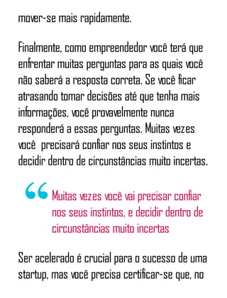 mover-se mais rapidamente.
Finalmente, como empreendedor você terá que
enfrentar muitas perguntas para as quais você
não saberá a resposta correta. Se você ficar
atrasando tomar decisões até que tenha mais
informações, você provavelmente nunca
responderá a essas perguntas. Muitas vezes
você ​ precisará confiar nos seus instintos e
decidir dentro de circunstâncias muito incertas.
Muitas vezes você vai precisar confiar
nos seus instintos, e decidir dentro de
circunstâncias muito incertas
Ser acelerado é crucial para o sucesso de uma
startup, mas você precisa certificar-se que, no
 