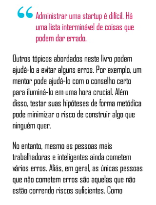 Administrar uma startup é difícil. Há
uma lista interminável de coisas que
podem dar errado.
Outros tópicos abordados neste livro podem
ajudá-lo a evitar alguns erros. Por exemplo, um
mentor pode ajudá-lo com o conselho certo
para iluminá-lo em uma hora crucial. Além
disso, testar suas hipóteses de forma metódica
pode minimizar o risco de construir algo que
ninguém quer.
No entanto, mesmo as pessoas mais
trabalhadoras e inteligentes ainda cometem
vários erros. Aliás, em geral, as únicas pessoas
que não cometem erros são aquelas que não
estão correndo riscos suficientes. Como
 