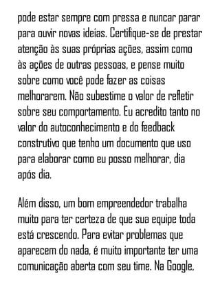 pode estar sempre com pressa e nuncar parar
para ouvir novas ideias. Certifique-se de prestar
atenção às suas próprias ações, assim como
às ações de outras pessoas, e pense muito
sobre como você pode fazer as coisas
melhorarem. Não subestime o valor de refletir
sobre seu comportamento. Eu acredito tanto no
valor do autoconhecimento e do feedback
construtivo que tenho um documento que uso
para elaborar como eu posso melhorar, dia
após dia.
Além disso, um bom empreendedor trabalha
muito para ter certeza de que sua equipe toda
está crescendo. Para evitar problemas que
aparecem do nada, é muito importante ter uma
comunicação aberta com seu time. Na Google,
 