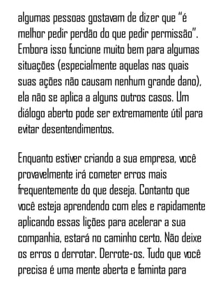 algumas pessoas gostavam de dizer que “é
melhor pedir perdão do que pedir permissão”.
Embora isso funcione muito bem para algumas
situações (especialmente aquelas nas quais
suas ações não causam nenhum grande dano),
ela não se aplica a alguns outros casos. Um
diálogo aberto pode ser extremamente útil para
evitar desentendimentos.
Enquanto estiver criando a sua empresa, você
provavelmente irá cometer erros mais
frequentemente do que deseja. Contanto que
você esteja aprendendo com eles e rapidamente
aplicando essas lições para acelerar a sua
companhia, estará no caminho certo. Não deixe
os erros o derrotar. Derrote-os. Tudo que você
precisa é uma mente aberta e faminta para
 