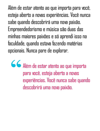 Além de estar atento ao que importa para você,
esteja aberto a novas experiências. Você nunca
sabe quando descobrirá uma nova paixão.
Empreendedorismo e música são duas das
minhas maiores paixões e só aprendi isso na
faculdade, quando estava fazendo matérias
opcionais. Nunca pare de explorar.
Além de estar atento ao que importa
para você, esteja aberto a novas
experiências. Você nunca sabe quando
descobrirá uma nova paixão.
 