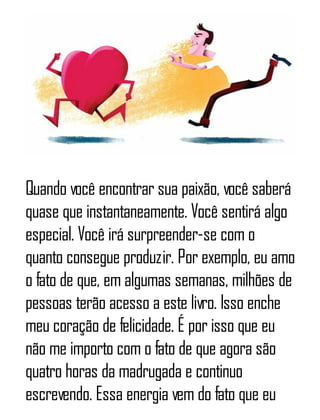 Quando você encontrar sua paixão, você saberá
quase que instantaneamente. Você sentirá algo
especial. Você irá surpreender-se com o
quanto consegue produzir. Por exemplo, eu amo
o fato de que, em algumas semanas, milhões de
pessoas terão acesso a este livro. Isso enche
meu coração de felicidade. É por isso que eu
não me importo com o fato de que agora são
quatro horas da madrugada e continuo
escrevendo. Essa energia vem do fato que eu
 