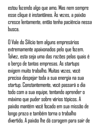 estou fazendo algo que amo. Mas nem sempre
esse clique é instantâneo. Às vezes, a paixão
cresce lentamente, então tenha paciência nessa
busca.
O Vale do Silício tem alguns empresários
extremamente apaixonados pelo que fazem.
Talvez, esta seja uma das razões pelas quais é
o berço de tantas empresas. As startups
exigem muito trabalho. Muitas vezes, você
precisa despejar toda a sua energia na sua
startup. Constantemente, você passará o dia
todo com a sua equipe, tentando aprender o
máximo que puder sobre vários tópicos. A
paixão mantém você focado em sua missão de
longo prazo e também torna o trabalho
divertido. A paixão lhe dá coragem para sair de
 