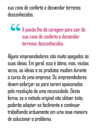 sua zona de conforto e desvendar terrenos
desconhecidos.
A paixão lhe dá coragem para sair de
sua zona de conforto e desvendar
terrenos desconhecidos.
Alguns empreendedores são muito apegados às
suas ideias. Em geral, isso é ótimo, mas, muitas
vezes, as ideias e os produtos mudam durante
o curso de uma empresa. Os empreendedores
devem esforçar-se para serem apaixonados
pela resolução de uma necessidade. Desta
forma, se o método original não obtiver êxito,
poderão adaptar-se facilmente e continuar
trabalhando arduamente em uma nova maneira
de solucionar o problema.
 