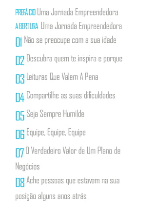 PREFÁCIOUma Jornada Empreendedora
ABERTURA Uma Jornada Empreendedora
01Não se preocupe com a sua idade
02Descubra quem te inspira e porque
03Leituras Que Valem A Pena
04 Compartilhe as suas dificuldades
05Seja Sempre Humilde
06Equipe, Equipe, Equipe
07O Verdadeiro Valor de Um Plano de
Negócios
08Ache pessoas que estavam na sua
posição alguns anos atrás
 