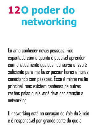 12O poder do
networking
Eu amo conhecer novas pessoas. Fico
espantada com o quanto é possível aprender
com praticamente qualquer conversa e isso é
suficiente para me fazer passar horas e horas
conectando com pessoas. Essa é minha razão
principal, mas existem centenas de outras
razões pelas quais você deve dar atenção a
networking.
O networking está no coração do Vale do Silício
e é responsável por grande parte do que a
 