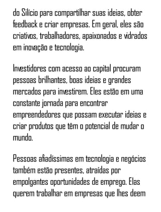 do Silício para compartilhar suas ideias, obter
feedback e criar empresas. Em geral, eles são
criativos, trabalhadores, apaixonados e vidrados
em inovação e tecnologia.
Investidores com acesso ao capital procuram
pessoas brilhantes, boas ideias e grandes
mercados para investirem. Eles estão em uma
constante jornada para encontrar
empreendedores que possam executar ideias e
criar produtos que têm o potencial de mudar o
mundo.
Pessoas afiadíssimas em tecnologia e negócios
também estão presentes, atraídas por
empolgantes oportunidades de emprego. Elas
querem trabalhar em empresas que lhes deem
 