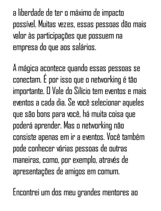 a liberdade de ter o máximo de impacto
possível. Muitas vezes, essas pessoas dão mais
valor às participações que possuem na
empresa do que aos salários.
A mágica acontece quando essas pessoas se
conectam. É por isso que o networking é tão
importante. O Vale do Silício tem eventos e mais
eventos a cada dia. Se você selecionar aqueles
que são bons para você, há muita coisa que
poderá aprender. Mas o networking não
consiste apenas em ir a eventos. Você também
pode conhecer várias pessoas de outras
maneiras, como, por exemplo, através de
apresentações de amigos em comum.
Encontrei um dos meu grandes mentores ao
 
