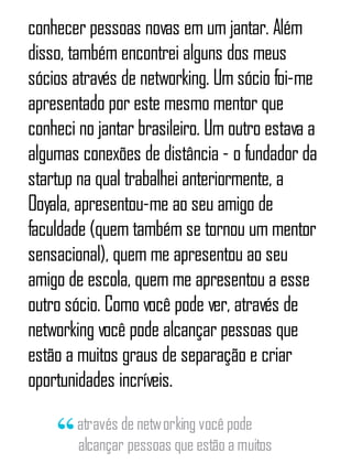 conhecer pessoas novas em um jantar. Além
disso, também encontrei alguns dos meus
sócios através de networking. Um sócio foi-me
apresentado por este mesmo mentor que
conheci no jantar brasileiro. Um outro estava a
algumas conexões de distância - o fundador da
startup na qual trabalhei anteriormente, a
Ooyala, apresentou-me ao seu amigo de
faculdade (quem também se tornou um mentor
sensacional), quem me apresentou ao seu
amigo de escola, quem me apresentou a esse
outro sócio. Como você pode ver, através de
networking você pode alcançar pessoas que
estão a muitos graus de separação e criar
oportunidades incríveis.
através de networking você pode
alcançar pessoas que estão a muitos
 