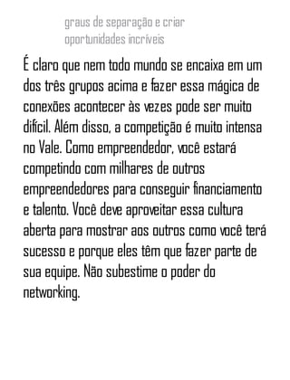 graus de separação e criar
oportunidades incríveis
É claro que nem todo mundo se encaixa em um
dos três grupos acima e fazer essa mágica de
conexões acontecer às vezes pode ser muito
difícil. Além disso, a competição é muito intensa
no Vale. Como empreendedor, você estará
competindo com milhares de outros
empreendedores para conseguir financiamento
e talento. Você deve aproveitar essa cultura
aberta para mostrar aos outros como você terá
sucesso e porque eles têm que fazer parte de
sua equipe. Não subestime o poder do
networking.
 