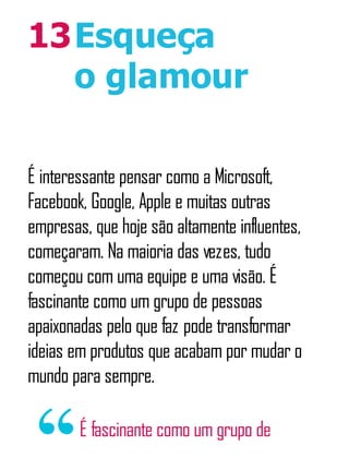 13Esqueça
o glamour
É interessante pensar como a Microsoft,
Facebook, Google, Apple e muitas outras
empresas, que hoje são altamente influentes,
começaram. Na maioria das vezes, tudo
começou com uma equipe e uma visão. É
fascinante como um grupo de pessoas
apaixonadas pelo que faz pode transformar
ideias em produtos que acabam por mudar o
mundo para sempre.
É fascinante como um grupo de
 