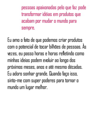 pessoas apaixonadas pelo que faz pode
transformar idéias em produtos que
acabam por mudar o mundo para
sempre.
Eu amo o fato de que podemos criar produtos
com o potencial de tocar bilhões de pessoas. Às
vezes, eu passo horas e horas refletindo como
minhas ideias podem evoluir ao longo dos
próximos meses, anos e até mesmo décadas.
Eu adoro sonhar grande. Quando faço isso,
sinto-me com super poderes para tornar o
mundo um lugar melhor.
 