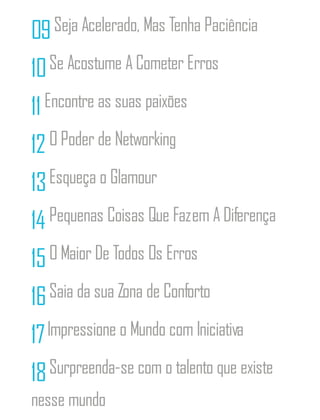 09Seja Acelerado, Mas Tenha Paciência
10Se Acostume A Cometer Erros
11Encontre as suas paixões
12O Poder de Networking
13Esqueça o Glamour
14 Pequenas Coisas Que Fazem A Diferença
15O Maior De Todos Os Erros
16Saia da sua Zona de Conforto
17Impressione o Mundo com Iniciativa
18Surpreenda-se com o talento que existe
nesse mundo
 