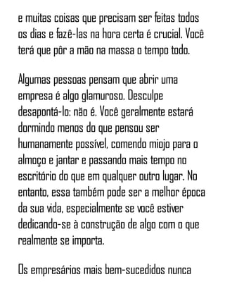 e muitas coisas que precisam ser feitas todos
os dias e fazê-las na hora certa é crucial. Você
terá que pôr a mão na massa o tempo todo.
Algumas pessoas pensam que abrir uma
empresa é algo glamuroso. Desculpe
desapontá-lo: não é. Você geralmente estará
dormindo menos do que pensou ser
humanamente possível, comendo miojo para o
almoço e jantar e passando mais tempo no
escritório do que em qualquer outro lugar. No
entanto, essa também pode ser a melhor época
da sua vida, especialmente se você estiver
dedicando-se à construção de algo com o que
realmente se importa.
Os empresários mais bem-sucedidos nunca
 