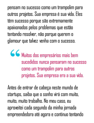 pensam no sucesso como um trampolim para
outros projetos. Sua empresa é sua vida. Eles
têm sucesso porque são extremamente
apaixonados pelos problemas que estão
tentando resolver, não porque querem o
glamour que talvez venha com o sucesso.
Muitos dos empresários mais bem
sucedidos nunca pensaram no sucesso
como um trampolim para outros
projetos. Sua empresa era a sua vida.
Antes de entrar de cabeça neste mundo de
startups, saiba que o sonho virá com muito,
muito, muito trabalho. No meu caso, eu
aproveitei cada segundo da minha jornada
empreendedora até agora e continuo tentando
 