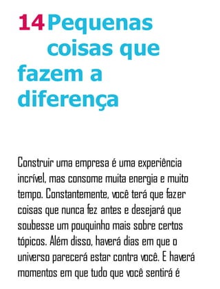 14Pequenas
coisas que
fazem a
diferença
Construir uma empresa é uma experiência
incrível, mas consome muita energia e muito
tempo. Constantemente, você terá que fazer
coisas que nunca fez antes e desejará que
soubesse um pouquinho mais sobre certos
tópicos. Além disso, haverá dias em que o
universo parecerá estar contra você. E haverá
momentos em que tudo que você sentirá é
 