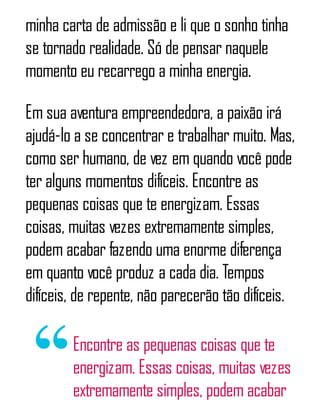 minha carta de admissão e li que o sonho tinha
se tornado realidade. Só de pensar naquele
momento eu recarrego a minha energia.
Em sua aventura empreendedora, a paixão irá
ajudá-lo a se concentrar e trabalhar muito. Mas,
como ser humano, de vez em quando você pode
ter alguns momentos difíceis. Encontre as
pequenas coisas que te energizam. Essas
coisas, muitas vezes extremamente simples,
podem acabar fazendo uma enorme diferença
em quanto você produz a cada dia. Tempos
difíceis, de repente, não parecerão tão difíceis.
Encontre as pequenas coisas que te
energizam. Essas coisas, muitas vezes
extremamente simples, podem acabar
 
