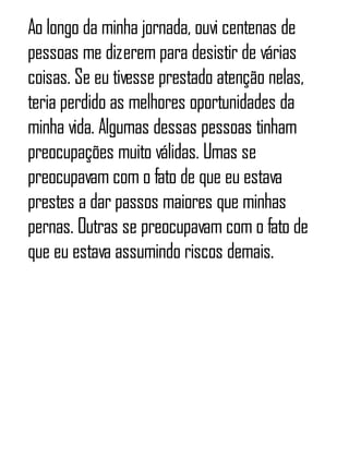 Ao longo da minha jornada, ouvi centenas de
pessoas me dizerem para desistir de várias
coisas. Se eu tivesse prestado atenção nelas,
teria perdido as melhores oportunidades da
minha vida. Algumas dessas pessoas tinham
preocupações muito válidas. Umas se
preocupavam com o fato de que eu estava
prestes a dar passos maiores que minhas
pernas. Outras se preocupavam com o fato de
que eu estava assumindo riscos demais.
 