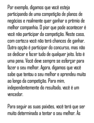 Por exemplo, digamos que você esteja
participando de uma competição de planos de
negócios e realmente quer ganhar o prêmio de
melhor companhia. O pior que pode acontecer é
você não participar da competição. Neste caso,
com certeza você não terá chances de ganhar.
Outra opção é participar do concurso, mas não
se dedicar e fazer tudo de qualquer jeito. Isto é
uma pena. Você deve sempre se esforçar para
fazer o seu melhor. Agora, digamos que você
sabe que tentou o seu melhor e aprendeu muito
ao longo da competição. Para mim,
independentemente do resultado, você é um
vencedor.
Para seguir as suas paixões, você terá que ser
muito determinado a tentar o seu melhor. Às
 
