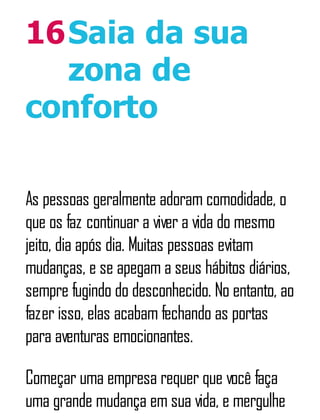 16Saia da sua
zona de
conforto
As pessoas geralmente adoram comodidade, o
que os faz continuar a viver a vida do mesmo
jeito, dia após dia. Muitas pessoas evitam
mudanças, e se apegam a seus hábitos diários,
sempre fugindo do desconhecido. No entanto, ao
fazer isso, elas acabam fechando as portas
para aventuras emocionantes.
Começar uma empresa requer que você faça
uma grande mudança em sua vida, e mergulhe
 