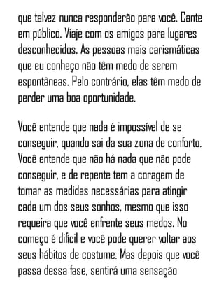 que talvez nunca responderão para você. Cante
em público. Viaje com os amigos para lugares
desconhecidos. As pessoas mais carismáticas
que eu conheço não têm medo de serem
espontâneas. Pelo contrário, elas têm medo de
perder uma boa oportunidade.
Você entende que nada é impossível de se
conseguir, quando sai da sua zona de conforto.
Você entende que não há nada que não pode
conseguir, e de repente tem a coragem de
tomar as medidas necessárias para atingir
cada um dos seus sonhos, mesmo que isso
requeira que você enfrente seus medos. No
começo é difícil e você pode querer voltar aos
seus hábitos de costume. Mas depois que você
passa dessa fase, sentirá uma sensação
 