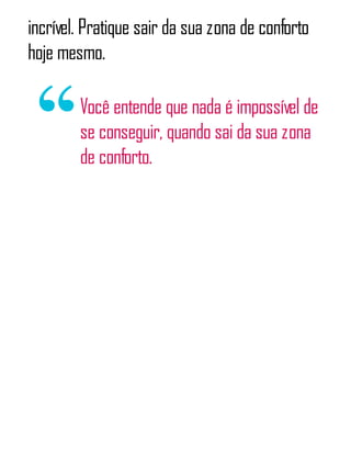 incrível. Pratique sair da sua zona de conforto
hoje mesmo.
Você entende que nada é impossível de
se conseguir, quando sai da sua zona
de conforto.
 