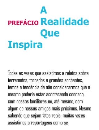 PREFÁCIO
A
Realidade
Que
Inspira
Todas as vezes que assistimos a relatos sobre
terremotos, tornados e grandes enchentes,
temos a tendência de não considerarmos que o
mesmo poderia estar acontecendo conosco,
com nossos familiares ou, até mesmo, com
algum de nossos amigos mais próximos. Mesmo
sabendo que sejam fatos reais, muitas vezes
assistimos a reportagens como se
 
