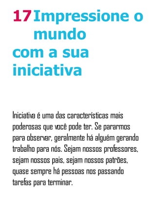 17Impressione o
mundo
com a sua
iniciativa
Iniciativa é uma das características mais
poderosas que você pode ter. Se pararmos
para observar, geralmente há alguém gerando
trabalho para nós. Sejam nossos professores,
sejam nossos pais, sejam nossos patrões,
quase sempre há pessoas nos passando
tarefas para terminar.
 