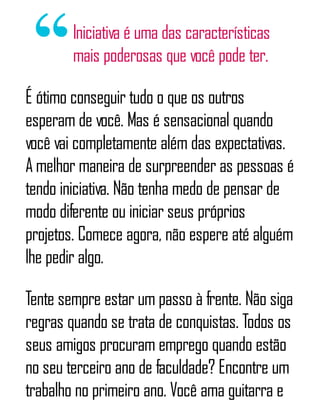 Iniciativa é uma das características
mais poderosas que você pode ter.
É ótimo conseguir tudo o que os outros
esperam de você. Mas é sensacional quando
você vai completamente além das expectativas.
A melhor maneira de surpreender as pessoas é
tendo iniciativa. Não tenha medo de pensar de
modo diferente ou iniciar seus próprios
projetos. Comece agora, não espere até alguém
lhe pedir algo.
Tente sempre estar um passo à frente. Não siga
regras quando se trata de conquistas. Todos os
seus amigos procuram emprego quando estão
no seu terceiro ano de faculdade? Encontre um
trabalho no primeiro ano. Você ama guitarra e
 