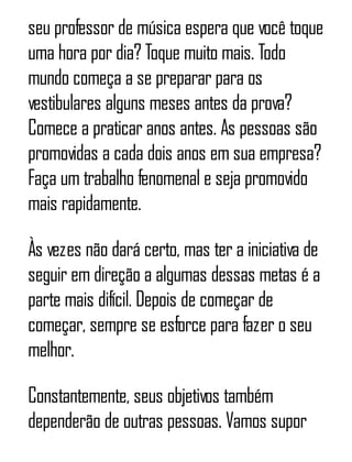seu professor de música espera que você toque
uma hora por dia? Toque muito mais. Todo
mundo começa a se preparar para os
vestibulares alguns meses antes da prova?
Comece a praticar anos antes. As pessoas são
promovidas a cada dois anos em sua empresa?
Faça um trabalho fenomenal e seja promovido
mais rapidamente.
Às vezes não dará certo, mas ter a iniciativa de
seguir em direção a algumas dessas metas é a
parte mais difícil. Depois de começar de
começar, sempre se esforce para fazer o seu
melhor.
Constantemente, seus objetivos também
dependerão de outras pessoas. Vamos supor
 