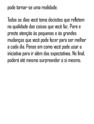 pode tornar-se uma realidade.
Todos os dias você toma decisões que refletem
na qualidade das coisas que você faz. Pare e
preste atenção às pequenas e às grandes
mudanças que você pode fazer para ser melhor
a cada dia. Pense em como você pode usar a
iniciativa para ir além das expectativas. No final,
poderá até mesmo surpreender a si mesmo.
 