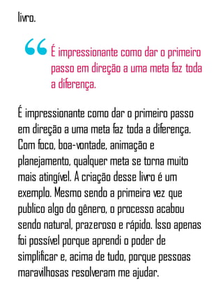 livro.
É impressionante como dar o primeiro
passo em direção a uma meta faz toda
a diferença.
É impressionante como dar o primeiro passo
em direção a uma meta faz toda a diferença.
Com foco, boa-vontade, animação e
planejamento, qualquer meta se torna muito
mais atingível. A criação desse livro é um
exemplo. Mesmo sendo a primeira vez que
publico algo do gênero, o processo acabou
sendo natural, prazeroso e rápido. Isso apenas
foi possível porque aprendi o poder de
simplificar e, acima de tudo, porque pessoas
maravilhosas resolveram me ajudar.
 