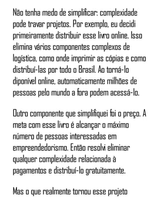 Não tenha medo de simplificar: complexidade
pode travar projetos. Por exemplo, eu decidi
primeiramente distribuir esse livro online. Isso
elimina vários componentes complexos de
logística, como onde imprimir as cópias e como
distribuí-las por todo o Brasil. Ao torná-lo
diponível online, automaticamente milhões de
pessoas pelo mundo a fora podem acessá-lo.
Outro componente que simplifiquei foi o preço. A
meta com esse livro é alcançar o máximo
número de pessoas interessadas em
empreendedorismo. Então resolvi eliminar
qualquer complexidade relacionada à
pagamentos e distribuí-lo gratuitamente.
Mas o que realmente tornou esse projeto
 
