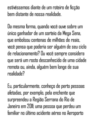 estivéssemos diante de um roteiro de ficção
bem distante de nossa realidade.
Da mesma forma, quando você ouve sobre um
único ganhador de um sorteio da Mega Sena,
que embolsou centenas de milhões de reais,
você pensa que poderia ser alguém de seu ciclo
de relacionamento? Ou você sempre considera
que será um rosto desconhecido de uma cidade
remota ou, ainda, alguém bem longe de sua
realidade?
Eu, particularmente, conheço de perto pessoas
afetadas, por exemplo, pela enchente que
surpreendeu a Região Serrana do Rio de
Janeiro em 2011; uma pessoa que perdeu um
familiar no último acidente aéreo no Aeroporto
 
