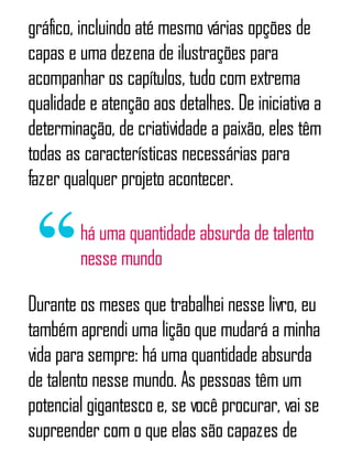 gráfico, incluindo até mesmo várias opções de
capas e uma dezena de ilustrações para
acompanhar os capítulos, tudo com extrema
qualidade e atenção aos detalhes. De iniciativa a
determinação, de criatividade a paixão, eles têm
todas as características necessárias para
fazer qualquer projeto acontecer.
há uma quantidade absurda de talento
nesse mundo
Durante os meses que trabalhei nesse livro, eu
também aprendi uma lição que mudará a minha
vida para sempre: há uma quantidade absurda
de talento nesse mundo. As pessoas têm um
potencial gigantesco e, se você procurar, vai se
supreender com o que elas são capazes de
 