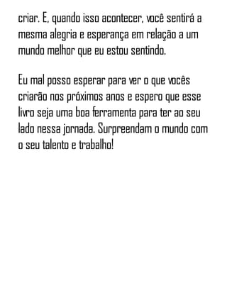 criar. E, quando isso acontecer, você sentirá a
mesma alegria e esperança em relação a um
mundo melhor que eu estou sentindo.
Eu mal posso esperar para ver o que vocês
criarão nos próximos anos e espero que esse
livro seja uma boa ferramenta para ter ao seu
lado nessa jornada. Surpreendam o mundo com
o seu talento e trabalho!
 