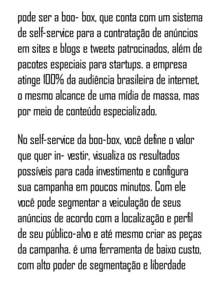 pode ser a boo- box, que conta com um sistema
de self-service para a contratação de anúncios
em sites e blogs e tweets patrocinados, além de
pacotes especiais para startups. a empresa
atinge 100% da audiência brasileira de internet,
o mesmo alcance de uma mídia de massa, mas
por meio de conteúdo especializado.
No self-service da boo-box, você define o valor
que quer in- vestir, visualiza os resultados
possíveis para cada investimento e configura
sua campanha em poucos minutos. Com ele
você pode segmentar a veiculação de seus
anúncios de acordo com a localização e perfil
de seu público-alvo e até mesmo criar as peças
da campanha. é uma ferramenta de baixo custo,
com alto poder de segmentação e liberdade
 