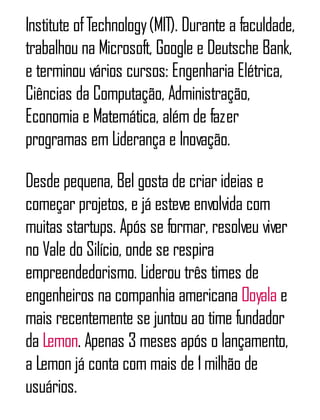 Institute ofTechnology(MIT). Durante a faculdade,
trabalhou na Microsoft, Google e Deutsche Bank,
e terminou vários cursos: Engenharia Elétrica,
Ciências da Computação, Administração,
Economia e Matemática, além de fazer
programas em Liderança e Inovação.
Desde pequena, Bel gosta de criar ideias e
começar projetos, e já esteve envolvida com
muitas startups. Após se formar, resolveu viver
no Vale do Silício, onde se respira
empreendedorismo. Liderou três times de
engenheiros na companhia americana Ooyala e
mais recentemente se juntou ao time fundador
da Lemon. Apenas 3 meses após o lançamento,
a Lemon já conta com mais de 1milhão de
usuários.
 