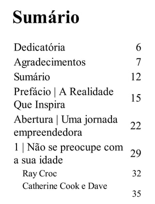 Sumário
Dedicatória 6
Agradecimentos 7
Sumário 12
Prefácio | A Realidade
Que Inspira
15
Abertura | Uma jornada
empreendedora
22
1 | Não se preocupe com
a sua idade
29
Ray Croc 32
Catherine Cook e Dave
35
 