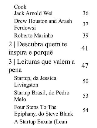 Cook
Jack Arnold Wei 36
Drew Houston and Arash
Ferdowsi
37
Roberto Marinho 39
2 | Descubra quem te
inspira e porquê
41
3 | Leituras que valem a
pena
47
Startup, da Jessica
Livingston
50
Startup Brasil, do Pedro
Melo
53
Four Steps To The
Epiphany, do Steve Blank
54
A Startup Enxuta (Lean
 