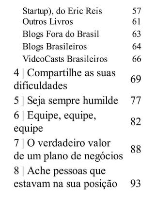 Startup), do Eric Reis 57
Outros Livros 61
Blogs Fora do Brasil 63
Blogs Brasileiros 64
VideoCasts Brasileiros 66
4 | Compartilhe as suas
dificuldades
69
5 | Seja sempre humilde 77
6 | Equipe, equipe,
equipe
82
7 | O verdadeiro valor
de um plano de negócios
88
8 | Ache pessoas que
estavam na sua posição 93
 