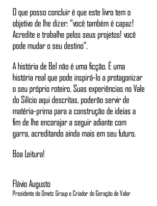 O que posso concluir é que este livro tem o
objetivo de lhe dizer: “você também é capaz!
Acredite e trabalhe pelos seus projetos! você
pode mudar o seu destino”.
A história de Bel não é uma ficção. É uma
história real que pode inspirá-lo a protagonizar
o seu próprio roteiro. Suas experiências no Vale
do Silício aqui descritas, poderão servir de
matéria-prima para a construção de ideias a
fim de lhe encorajar a seguir adiante com
garra, acreditando ainda mais em seu futuro.
Boa Leitura!
Flávio Augusto
Presidente do Ometz Group e Criador do Geração de Valor
 